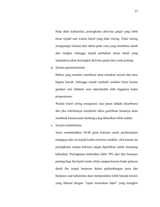 17
Pada akhir kehamilan, peningkatan aktivitas ginjal yang lebih
besar terjadi saat wanita hamil yang tidur miring. Tidur miring
mengurangi tekanan dari rahim pada vena yang membawa darah
dari tungkai sehingga terjadi perbaikan aliran darah yang
selanjutnya akan meningkat aktivitas ginjal dan curah jantung.
d. System gastrointestinal
Rahim yang semakin membesar akan menekan rectum dan anus
bagian bawah. Sehingga terjadi sembelit semakin berat karena
gerakan otot didalam usus diperlambat oleh tingginya kadar
progesterone.
Wanita hamil sering mengalami rasa panas didada (heartburn)
dan jika sebelumnya menderita ulkus gastrikum biasanya akan
membaik karena asam lambung yang dihasilkan lebih sedikit.
e. System metabolisme
Janin membutuhkan 30-40 gram kalsium untuk pembentukan
tulangnya dan ini terjadi ketika trimester terakhir, oleh karena itu
peningkatan asupan kalsium sangat diperlukan untuk meunjang
kebuuhan, Peningkatan kebutuhan lebih 70% dari diet biasanya
penting bagi ibu hamil untuk selalu sarapan karena kadar glukosa
darah ibu sangat berperan dalam perkembangan janin dan
berpuasa saat kehamilan akan memproduksi lebih banyak ketosis
yang dikenal dengan “cepat merasakan lapar” yang mungkin
 