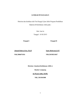 3
LEMBAR PENGESAHAN
Diterima dan disahkan oleh Tim Penguji Ujian Akhir Program Pendidikan
Diploma III Kebidanan Adila pada :
Hari: Jum’at
Tanggal : 10 Jili 2015
Penguji I Penguji II
Ahmad Dahro,S.Sos. M.I.P Septy Ristiyana,S.ST
NIK.2006071016 NIK.20150211067
Direktur Akademi Kebidanan ADILA
Bandar Lampung
dr.Wazni Adila, M.PH.
NIK. 2011041008
ii
 
