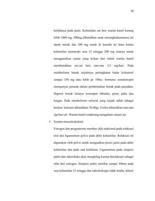18
berbahaya pada janin. Kebutuhan zat besi wanita hamil kurang
lebih 1000 mg, 500mg dibutuhkan unuk meningkatkanmassa sel
darah merah dan 300 mg untuk di transfer ke fetus ketika
kehamilan memasuki usia 12 minggu 200 mg sisanya untuk
menggantikan cairan yang keluar dari tubuh wanita hamil
membutuhkan zat-zat besi rata-rata 3,5 mg/hari. Pada
metabolisme lemak terjadinya peningkatan kadar kolesterol
sampai 350 mg atau lebih pe 100cc. hormone somatotropin
mempunyai peranan dalam pembentukan lemak pada payudara.
Deposit lemak lainnya tersimpan dibadan, perut, paha dan
lengan. Pada metabolisme mineral yang terjadi adlah sebagai
berikut: kalsium dibutuhkan 30-40gr. Fosfor dibutuhkan rata-rata
2gr/hari air. Wanita hamil cenderung mengalami retensi air.
f. System musculoskeletal
Estrogen dan progesterone member efek maksimal pada relaksasi
otot dan ligamentum pelvis pada akhir kehamilan. Relaksasi ini
digunakan oleh pelvis untuk menguatkan posisi janin pada akhir
kehamilan dan pada saat kelahiran. Ligamentum pada simpisis
pubis dan sakroiliaka akan menghilng karena berelaksasi sebagai
efek dari estrogen. Simpisis pubis melebar sampai 44mm pada
usia kehamilan 32 minggu dan sakrokoksigis tidak teraba, diikuti
 