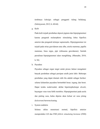 19
terabanya koksigis sebagai pengganti tulang belakang.
(Sulistyawati, 2012; h. 60-64)
g. Kulit
Pada kulit terjadi perubahan deposit pigmen dan hiperpigmentasi
karena pengaruh melanophore stimulating lobus hipofisis
anterior dan pengaruh kelenjar suprarenalis. Hiperpigmentasi ini
terjadi pada striae gravidarum atau alba, areola mammae, papilla
mammae, linea nigra, pipi (chloasma gravidarum). Setelah
persalinan hiperpigmentasi akan menghilang. (Manuaba, 2010;
h. 94)
h. Payudara
Payudara sebagai organ target untuk proses laktasi mengalami
banyak perubahan sebagai persipan setelh janin lahir. Beberapa
perubahan yang dapat diamati oleh ibu adalah sebagai berikut:
selama kehamilan payudara bertambah besar, tegang, dan berat.
Dapat teraba nodul-nodul, akibat hipertropikelenjar alveoli,
bayangan vena-vena lebih membiru. Hiperpigmentasi pada aeola
dan putting susu, kalau diperas akan keluar air susu jolong
(kolostrum) berwrna kuning.
i. System endokrin
Selama siklus menstruasi normal, hipofisis anterior
memproduksi LH dan FSH follicle stimulating hormone (FSH)
 