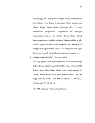 20
merangsang folikel degraf untuk menjadi matang dan berpindah
kepermukaan ovum dimana ia diepaskan. Folikel yang kosong
dikenal sebagai korpus luteum dirangsang oleh LH untuk
memproduksi progesterone. Progesterone dan esterogen
merangsang proliferasi dari desidua (lapisan dalam uterus)
dalam upaya mempersiapkan implantasi jika pembuahan terjadi.
Plasenta yang terbentuk secara sempurna dan berfungsi 10
minggu setelah pembuahan terjadi, akan mengambil alih tugas
korpus luteum untuk memproduksi estrogen dan progesterone.
j. indeks massa tumbuh (IMT) dan berat bandan
cara yang dipakai untuk menentukan berat badan menurut tinggi
badan adalah dengan menggunakan indeks massa tumbuh (IMT)
dengan rumus berat badan dibagi tinggi badan pangkat 2.
Contoh, wanita dengan berat badan sebelum hamil 51kg dan
tinggi badan 1,57meter. Maka IMT nya adalah 51/(1,57)2
=20,7.
(Sulistyawati, 2012; h. 65-68)
Nilai IMT mempuyai rentang sebagai berikut:
 