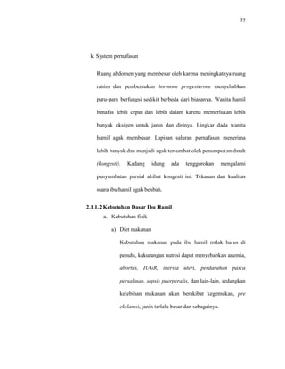 22
k. System pernafasan
Ruang abdomen yang membesar oleh karena meningkatnya ruang
rahim dan pembentukan hormone progesterone menyebabkan
paru-paru berfungsi sedikit berbeda dari biasanya. Wanita hamil
benafas lebih cepat dan lebih dalam karena memerlukan lebih
banyak oksigen untuk janin dan dirinya. Lingkar dada wanita
hamil agak membesar. Lapisan saluran pernafasan menerima
lebih banyak dan menjadi agak tersumbat oleh penumpukan darah
(kongesti). Kadang idung ada tenggorokan mengalami
penyumbatan parsial akibat kongesti ini. Tekanan dan kualitas
suara ibu hamil agak beubah.
2.1.1.2 Kebutuhan Dasar Ibu Hamil
a. Kebutuhan fisik
a) Diet makanan
Kebutuhan makanan pada ibu hamil mtlak harus di
penuhi, kekurangan nutrisi dapat menyebabkan anemia,
abortus, IUGR, inersia uteri, perdarahan pasca
persalinan, sepsis puerperalis, dan lain-lain, sedangkan
kelebihan makanan akan berakibat kegemukan, pre
ekslamsi, janin terlalu besar dan sebagainya.
 