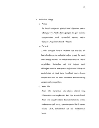 23
b. Kebutuhan energy
a) Protein
Ibu hamil mengalami peningkatan kebutuhan protein
sebanyak 68%. Widya karya pangan dan gizi nasional
menganjurkan untuk menambah asupan protein
menjadi 12% perhari atau 75-100gram.
b) Zat besi
Anemia sebagian besar di sebabkan oleh defisiensi zat
besi, oleh karena itu perlu di tekankan kepada ibu hamil
untuk mengkonsumsi zat besi selama hamil dan setelah
melahirkan. Kebutuhan zat besi selama hamil
meningkat sebesar 300%(1.040 mg selama hamil) dan
peningkatan ini tidak dapat tercukupi hanya dengan
aasupan makanan ibu hamil melainkan perlu di tunjang
dengan suplemen zat besi.
c) Asam folat
Asam folat merupakan satu-satunya vitamin yang
kebutuhannya meningkat dua kali lipat selama hamil.
Asam folat sangat berperan dalam metabolisme normal
makanan menjadi energy, pematangan sel darah merah,
sistensi DNA, pertumbuhan sel, dan pembentukan
heme.
 
