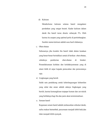 24
d) Kalsium
Metabolisme kalsium selama hamil mengalami
perubahan yang sangat berarti. Kadar kalsium dalam
darah ibu hamil turun drastic sebanyak 5%. Oleh
karena itu asupan yang optimal perlu di pertimbangkan.
Sumber utama kalsium adalah susu hasil olahannya.
c. Obat-obatan
Sebenarnya jika kondisi ibu hamil tidak dalam keadaan
yang benar-benar berindikasi untuk di berikan obat-obatan,
sebaiknya pemberian obat-obatan di hindari.
Penatalaksanaan keluhan dan ketidaknyamanan yang di
alami lebih di anjur kepada pemecahan dan perawatanya
saja.
d. Lingkungan yang bersih
Salah satu pendukung untuk keberlangsungan kehamilan
yang sehat dan aman adalah adanya lingkungan yang
bersih, karena kemungkinan terpapar kuman dan zat toksik
yang berbahaya bagi ibu dan janin akan terminimalisasi.
e. Semam hamil
Kegunaan senam hamil adalah melancarkan sirkulasi darah,
nafsu makan bartambah, percernaan menjadi lebih baik,dan
tidur menjadi lebih nyenyak.
 