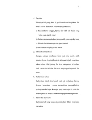 25
f. Pakaian
Bebarapa hal yang perlu di perhatiakan dalam pakain ibu
hamil adalah memenuhi criteria sebagai berikut:
a) Pakaian harus longgar, bersih, dan tidak ada ikatan yang
ketat pada daerah perut
b) Bahan pakaian usahakan yang mudah menyerap keringat
c) Memakai sepatu dengan hak yang rendah
d) Pakaian dalam yang selalu bersih.
g. Istirahat dan relaksasi
Dengan adanya perubahan fisik pada ibu hamil, salah
satunya beban berat pada perut sehingga terjadi perubahan
sikap tubuh, tidak jarang ibu akan mengalami kelelahan,
oleh karena itu istirahat dan tidur sangat penting untuk ibu
hamil.
h. Kebersihan tubuh
Kebersihan tubuh ibu hamil perlu di perhatikan karena
dengan perubahan system metabolism mengakibatkan
peningkatan keringat. Keringat yang menempel di kulit dan
memungkinkan menjadi berkembang nya mikroorganisme.
i. Perawatan payudara
Beberapa hal yang harus di perhatiakan dalam perawatan
payudara:
 