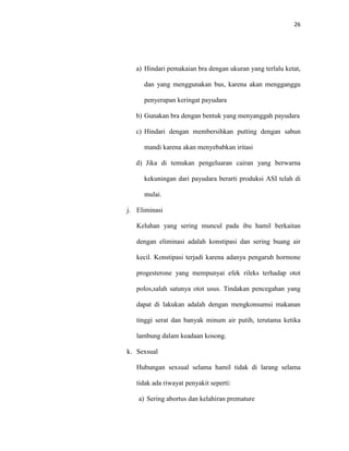26
a) Hindari pemakaian bra dengan ukuran yang terlalu ketat,
dan yang menggunakan bus, karena akan mengganggu
penyerapan keringat payudara
b) Gunakan bra dengan bentuk yang menyanggah payudara
c) Hindari dengan membersihkan putting dengan sabun
mandi karena akan menyebabkan iritasi
d) Jika di temukan pengeluaran cairan yang berwarna
kekuningan dari payudara berarti produksi ASI telah di
mulai.
j. Eliminasi
Keluhan yang sering muncul pada ibu hamil berkaitan
dengan eliminasi adalah konstipasi dan sering buang air
kecil. Konstipasi terjadi karena adanya pengaruh hormone
progesterone yang mempunyai efek rileks terhadap otot
polos,salah satunya otot usus. Tindakan pencegahan yang
dapat di lakukan adalah dengan mengkonsumsi makanan
tinggi serat dan banyak minum air putih, terutama ketika
lambung dalam keadaan kosong.
k. Sexsual
Hubungan sexsual selama hamil tidak di larang selama
tidak ada riwayat penyakit seperti:
a) Sering abortus dan kelahiran premature
 