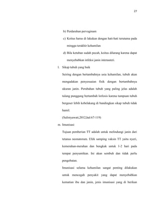 27
b) Perdarahan pervaginam
c) Koitus harus di lakukan dengan hati-hati terutama pada
minggu terakhir kehamilan
d) Bila ketuban sudah pecah, koitus dilarang karena dapat
menyebabkan infeksi janin interauteri.
l. Sikap tubuh yang baik
Seiring dengan bertambahnya usia kehamilan, tubuh akan
mengadakan penyesuaian fisik dengan bertambahnya
ukuran janin. Perubahan tubuh yang paling jelas adalah
tulang punggung bertambah lorlosis karena tumpuan tubuh
bergeser lebih kebelakang di bandingkan sikap tubuh tidak
hamil.
(Sulistyawati,2012,hal:67-119)
m. Imunisasi
Tujuan pemberian TT adalah untuk melindungi janin dari
tetanus neonatorum. Efek samping vaksin TT yaitu nyeri,
kemerahan-merahan dan bengkak untuk 1-2 hari pada
tempat penyuntikan. Ini akan sembuh dan tidak perlu
pengobatan.
Imunisasi selama kehamilan sangat penting dilakukan
untuk mencegah penyakit yang dapat menyebabkan
kematian ibu dan janin, jenis imunisasi yang di berikan
 