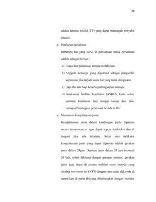 28
adalah tetanus toxoid (TT) yang dapat mencegah penyakit
tetanus.
n. Persiapan persalinan
Beberapa hal yang harus di persiapkan untuk persalinan
adalah sebagai berikut :
a) Biaya dan penentuan tempat melahirkan
b) Anggota keluarga yang dijadikan sebagai pengambil
keputusan jika terjadi suatu hal yang tidak diinginkan
c) Baju ibu dan bayi beserta perlengkapan lainnya
d) Surat-surat fasilitas kesehatan (ASKES, kartu sehat,
jaminan kesehatan dari tempat keraja dan lain-
lainnya).Pembagian peran saat berada di RS.
o. Memantau kesejahteraan janin
Kesejahteraan janin dalam kandungan perlu dipantau
secara terus-menerus agar dapat segera terdeteksi dan di
tangani jika ada kelainan. Salah satu indikator
kesejahteraan janin yang dapat dipantau adalah gerakan
janin dalam 24jam. Gerakan janin dalam 24 jam minimal
20 kali, selain dihitung dengan gerakan manual, gerakan
janin juga dapat di pantau melalui suatu metode yang
disebut non-stress tes (NST) dengan cara suatu elektrode di
tempelkan di perut ibuyang dihubungkan dengan monitor
 