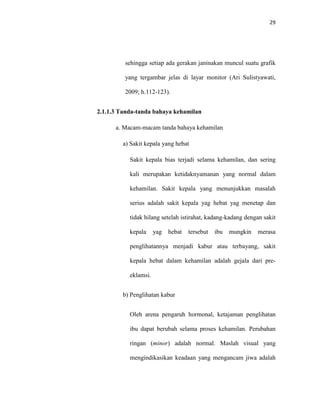 29
sehingga setiap ada gerakan janinakan muncul suatu grafik
yang tergambar jelas di layar monitor (Ari Sulistyawati,
2009; h.112-123).
2.1.1.3 Tanda-tanda bahaya kehamilan
a. Macam-macam tanda bahaya kehamilan
a) Sakit kepala yang hebat
Sakit kepala bias terjadi selama kehamilan, dan sering
kali merupakan ketidaknyamanan yang normal dalam
kehamilan. Sakit kepala yang menunjukkan masalah
serius adalah sakit kepala yag hebat yag menetap dan
tidak hilang setelah istirahat, kadang-kadang dengan sakit
kepala yag hebat tersebut ibu mungkin merasa
penglihatannya menjadi kabur atau terbayang, sakit
kepala hebat dalam kehamilan adalah gejala dari pre-
eklamsi.
b) Penglihatan kabur
Oleh arena pengaruh hormonal, ketajaman penglihatan
ibu dapat berubah selama proses kehamilan. Perubahan
ringan (minor) adalah normal. Maslah visual yang
mengindikasikan keadaan yang mengancam jiwa adalah
 