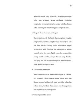 30
perubahan visual yang mendadak, misalnya pandangan
kabur atau terbayang secara mendadak. Perubahan
penglihatan ini mungkin disertai dengan sakit kepal yang
hebat dan mungkin merupakan gejala dari pre-eklamsi.
c) Bengkak diwajah dan jari-jari tangan
Hampir dari separuh ibu hamil akan mengalami bengkak
yang normal pada kaki yang biasanya muncul pada sore
hari dan biasanya hilang setelah beristirahat dengan
meninggikan kaki. Bengkak bias menunjukkan adanya
masalah serius jika muncul pada muka dan tangan, tidak
hilang setelah istirahat, adanya disertai denga keluhan
fisik yang lain. Hal ini dapat merupakan petanda anemia,
gagal jantung, atau pre-eklamsi.
d) Keluar cairan per vagina
Harus dapat dibedakan antara urine dengan air ketuban.
Jika keluarnya cairan ibu tidak terasa, berbau amis, dan
disertai dengan keluhan fisik yang lain. Jika kehamilan
belum aterm, hati-hati akan adanya persalinan preterm
dan omplikasi infeksi intrapartum.
e) Gerakan janin tidak terasa
 
