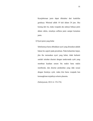 31
Kesejahteraan janin dapat diketahui dari keaktifan
geraknya. Minimal adlah 10 kali dalam 24 jam. Jika
kurang dari itu, maka waspada aka adanya bahaya janin
dalam rahim, misalnya asfiksia janin sampai kematian
janin.
f) Nyeri perut yang hebat
Sebelumnya harus dibedakan nyeri yang dirasakan adalah
bukan his seperti pada persalinan. Pada kehamilan lanjut,
jika ibu merasakan nyeri yang hebat, tidak berhenti
setelah istirahat disertai dengan tanda-tanda syok yang
membuat keadaan umum ibu makin lama makin
memburuk, dan disertai perdarahan yang idak sesuai
dengan beratnya syok, maka kita harus waspada kan
kemungkinan terjadinya solusio plasenta.
(Sulistyawati, 2012; h. 174-176)
 