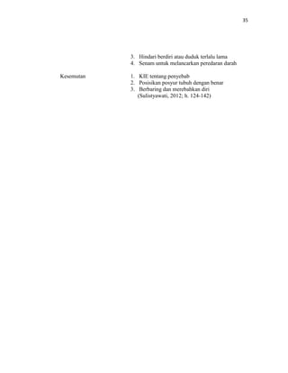 35
3. Hindari berdiri atau duduk terlalu lama
4. Senam untuk melancarkan peredaran darah
Kesemutan 1. KIE tentang penyebab
2. Posisikan posyur tubuh dengan benar
3. Berbaring dan merebahkan diri
(Sulistyawati, 2012; h. 124-142)
 