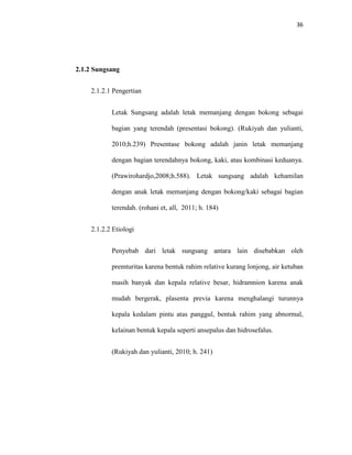 36
2.1.2 Sungsang
2.1.2.1 Pengertian
Letak Sungsang adalah letak memanjang dengan bokong sebagai
bagian yang terendah (presentasi bokong). (Rukiyah dan yulianti,
2010;h.239) Presentase bokong adalah janin letak memanjang
dengan bagian terendahnya bokong, kaki, atau kombinasi keduanya.
(Prawirohardjo,2008;h.588). Letak sungsang adalah kehamilan
dengan anak letak memanjang dengan bokong/kaki sebagai bagian
terendah. (rohani et, all, 2011; h. 184)
2.1.2.2 Etiologi
Penyebab dari letak sungsang antara lain disebabkan oleh
premturitas karena bentuk rahim relative kurang lonjong, air ketuban
masih banyak dan kepala relative besar, hidramnion karena anak
mudah bergerak, plasenta previa karena menghalangi turunnya
kepala kedalam pintu atas panggul, bentuk rahim yang abnormal,
kelainan bentuk kepala seperti ansepalus dan hidrosefalus.
(Rukiyah dan yulianti, 2010; h. 241)
 
