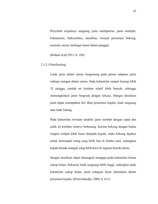 37
Penyebab terjadinya sungsang yaitu multiparitas, janin multiple,
hidramnion, hidrosefalus, ansefalus, riwayat persentasi bokong,
anomaly uterus, berbagai tumor dalam panggul.
(Rohani et,all 2011; h. 186)
2.1.2.3 Patofisiologi
Letak janin dalam uterus bergantung pada proses adaptasi janin
terhaap ruangan dalam uterus. Pada kehamilan sampai kurang lebih
32 minggu, jumlah air ketuban relatif lebih banyak, sehingga
memungkinkan janin bergerak dengan leluasa. Dengan demikian
janin dapat enempatkan diri dlam presentasi kepala, letak sungsang
atau latak lintang.
Pada kehamilan triwulan terakhir janin tumbuh dengan cepat dan
julah air ketuban relative berkurang. Karena bokong dengan kedua
tungkai terlipat lebih besar daripada kepala, maka bokong dipaksa
untuk menempati ruang yang lebih luas di fundus uteri, sedangkan
kepala berada ruangan yang lebih kecil di segmen bawah uterus.
Dengan demikian dapat dimengerti mengapa pada kehamilan belum
cukup bulan, frekuensi letak sungsang lebih tinggi, sedangkan pada
kehamilan cukup bulan, janin sebagian besar ditemukan dalam
presentasi kepala. (Prawirohardjo, 2006; h. 611).
 