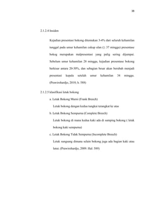 38
2.1.2.4 Insiden
Kejadian presentasi bokong ditemukan 3-4% dari seluruh kehamilan
tunggal pada umur kehamilan cukup ulan (≥ 37 minggu) presentase
bokog merupakan malpresentasi yang palig sering dijumpai.
Sebelum umur kehamilan 28 minggu, kejadian presentase bokong
berkisar antara 20-30%, dan sebagian besar akan berubah menjadi
presentasi kepala setelah umur kehamilan 34 minggu.
(Prawirohardjo, 2010; h. 588)
2.1.2.5 klasifikasi letak bokong
a. Letak Bokong Murni (Frank Breech)
Letak bokong dengan kedua tungkai terangkat ke atas
b. Letak Bokong Sempurna (Complete Breech)
Letak bokong di mana kedua kaki ada di samping bokong ( letak
bokong kaki sempurna)
c. Letak Bokong Tidak Sempurna (Incomplete Breech)
Letak sungsang dimana selain bokong juga ada bagian kaki atau
lutut. (Prawirohardjo, 2009. Hal: 589)
 
