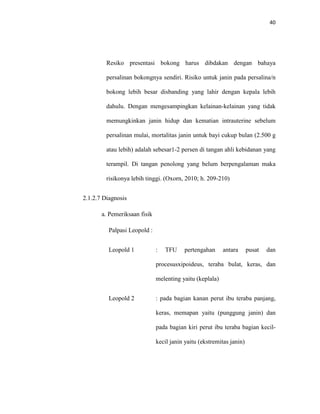 40
Resiko presentasi bokong harus dibdakan dengan bahaya
persalinan bokongnya sendiri. Risiko untuk janin pada persalina/n
bokong lebih besar disbanding yang lahir dengan kepala lebih
dahulu. Dengan mengesampingkan kelainan-kelainan yang tidak
memungkinkan janin hidup dan kematian intrauterine sebelum
persalinan mulai, mortalitas janin untuk bayi cukup bulan (2.500 g
atau lebih) adalah sebesar1-2 persen di tangan ahli kebidanan yang
terampil. Di tangan penolong yang belum berpengalaman maka
risikonya lebih tinggi. (Oxorn, 2010; h. 209-210)
2.1.2.7 Diagnosis
a. Pemeriksaan fisik
Palpasi Leopold :
Leopold 1 : TFU pertengahan antara pusat dan
procesusxipoideus, teraba bulat, keras, dan
melenting yaitu (keplala)
Leopold 2 : pada bagian kanan perut ibu teraba panjang,
keras, memapan yaitu (punggung janin) dan
pada bagian kiri perut ibu teraba bagian kecil-
kecil janin yaitu (ekstremitas janin)
 
