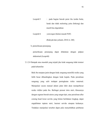 41
Leopold 3 : pada bagian bawah perut ibu teraba bulat,
lunak dan tidak melenting yaitu (bokong) dan
masih bias digerakkan
Leopold 4 :convergen (belum masuk PAP)
(Rukiyah dan yulianti, 2010; h. 240)
b. pemeriksaan penunjang
pemeriksaan penunjang dapat dilakukan dengan palpasi
abdominal (Leopold)
2.1.2.8 Dampak atau masalah yang terjadi jika letak sungsang tidak teratasi
pada kehamilan
Baik ibu maupun janin dengan letak sungsang memiliki resiko yang
lebih besar dibandingkan dengan letak kepala. Pada persalinan
sungsang yang sulit terdapat peningkatan risiko maternal.
Manipulasi secara manual dalam jalan lahir akan memperbesar
resiko infeksi pada ibu. Berbagai perasat intra uteri, khususnya
dengan segmen bawah uterus yang sangat tipis, atau persalinan after
coming head lewat serviks yang belum berlidatasi lengkap, dapat
engakibatan rupture uteri, laserasi serviks ataupun keduanya.
Tindakan manipulasi tersebut dapat pula menyebabkan pelebaran
 