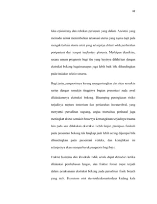 42
luka episiotomy dan robekan perineum yang dalam. Anestesi yang
memadai untuk menimbulkan relaksasi uterus yang nyata dapt pula
mengakibatkan atonia uteri yang selanjutya diikuti oleh perdarahan
postpartum dari tempat implantasi plasenta. Meskipun demikian,
secara umum prognosis bagi ibu yang bayinya dilahirkan dengan
ekstraksi bokong bagaimanapun juga lebih baik bila dibandingkan
pada tindakan seksio sesarea.
Bagi janin, prognosisnya kurang menguntungkan dan akan semakin
serius dengan semakin tingginya bagian presentasi pada awal
dilakukannnya ekstraksi bokong. Disamping peningkatan risiko
terjadinya rupture tentorium dan perdarahan intraserebral, yang
menyertai persalinan sugsang, angka mortalitas perinatal juga
meningkat akibat semakin besarnya kemungkinan terjadinya trauma
lain pada saat dilakukan ekstraksi. Lebih lanjut, prolapsus funikuli
pada presentasi bokong tak lengkap jauh lebih sering dijumpai bila
dibandingkan pada presentasi verteks, dan komplikasi ini
selanjutnya akan memperburuk prognosis bagi bayi.
Fraktur humerus dan klavikula tidak selalu dapat dihindari ketika
dilakukan pembebasan lengan, dan fraktur femur dapat terjadi
dalam pelaksanaan ekstraksi bokong pada persalinan frank breech
yang sulit. Hematom otot sternokleidomastoideus kadang kala
 