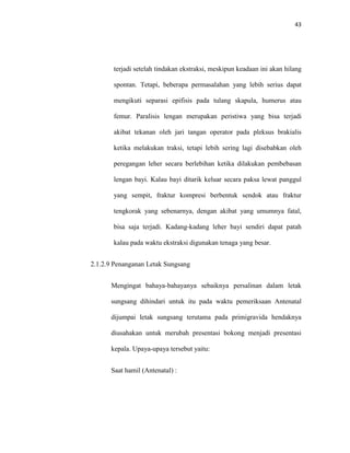 43
terjadi setelah tindakan ekstraksi, meskipun keadaan ini akan hilang
spontan. Tetapi, beberapa permasalahan yang lebih serius dapat
mengikuti separasi epifisis pada tulang skapula, humerus atau
femur. Paralisis lengan merupakan peristiwa yang bisa terjadi
akibat tekanan oleh jari tangan operator pada pleksus brakialis
ketika melakukan traksi, tetapi lebih sering lagi disebabkan oleh
peregangan leher secara berlebihan ketika dilakukan pembebasan
lengan bayi. Kalau bayi ditarik keluar secara paksa lewat panggul
yang sempit, fraktur kompresi berbentuk sendok atau fraktur
tengkorak yang sebenarnya, dengan akibat yang umumnya fatal,
bisa saja terjadi. Kadang-kadang leher bayi sendiri dapat patah
kalau pada waktu ekstraksi digunakan tenaga yang besar.
2.1.2.9 Penanganan Letak Sungsang
Mengingat bahaya-bahayanya sebaiknya persalinan dalam letak
sungsang dihindari untuk itu pada waktu pemeriksaan Antenatal
dijumpai letak sungsang terutama pada primigravida hendaknya
diusahakan untuk merubah presentasi bokong menjadi presentasi
kepala. Upaya-upaya tersebut yaitu:
Saat hamil (Antenatal) :
 