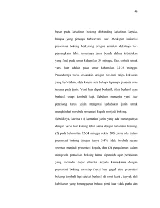 46
besar pada kelahiran bokong disbanding kelahiran kepala,
banyak yang percaya bahwaversi luar. Meskipun insidensi
presentasi bokong berkurang dengan semakin dekatnya hari
persangkaan lahir, umumnya janin berada dalam kedudukan
yang final pada umur kehamilan 34 minggu. Saat terbaik untuk
versi luar adalah pada umur kehamilan 32-34 minggu.
Prosedurnya harus dilakukan dengan hati-hati tanpa kekuatan
yang berlebihan, oleh karena ada bahaya lepasnya plasenta atau
trauma pada janin. Versi luar dapat berhasil, tidak berhasil atau
berhasil tetapi kembali lagi. Sebelum mencoba versi luar
penolong harus yakin mengenai kedudukan janin untuk
menghindari merubah presentasi kepala menjadi bokong.
Sebaliknya, karena (1) kematian janin yang ada hubungannya
dengan versi luar kurang lebih sama dengan kelahiran bokong,
(2) pada kehamilan 32-34 minggu sekitr 20% janin ada dalam
presentasi bokong dengan hanya 3-4% tidak berubah secara
spontan menjadi presentasi kepala, dan (3) pengalaman dalam
mengelola persalilan bokong harus diperoleh agar perawatan
yang memadai dapat diberika kepada kasus-kasus dengan
presentasi bokong menetap (versi luar gagal atau presentasi
bokong kembali lagi setelah berhasil di versi luar) , banyak ahli
kebidanan yang beranggapan bahwa persi luar tidak perlu dan
 
