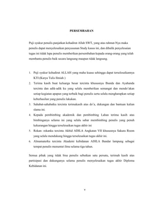 6
PERSEMBAHAN
Puji syukur penulis panjatkan kehadirat Allah SWT, yang atas rahmat-Nya maka
penulis dapat menyelesaikan penyusunan Study kasus ini, dan dibalik penyelesaian
tugas ini tidak lupa penulis memberikan persembahan kepada orang-orang yang telah
membantu penulis baik secara langsung maupun tidak langsung.
1. Puji syukur kehadirat ALLAH yang maha kuasa sehingga dapat terselesaikannya
KTI (Karya Tulis Ilmiah )
2. Terima kasih buat keluarga besar tercinta khususnya Ibunda dan Ayahanda
tercinta dan adik-adik ku yang selalu memberikan semangat dan mendo’akan
setiap kegiatan apapun yang terbaik bagi penulis serta selalu mengharapkan setiap
keberhasilan yang penulis lakukan.
3. Sahabat-sahabatku tercinta terimakasih atas do’a, dukungan dan bantuan kalian
slama ini.
4. Kepada pembimbing akademik dan pembimbing Lahan terima kasih atas
bimbinganya selama ini yang selalu sabar membimbing penulis yang penuh
kekurangan hingga terselesaikan tugas akhir ini
5. Rekan- rekanku tercinta Akbid ADILA Angkatan VII khususnya Sakura Room
yang selalu mendukung hingga terselesaikan tugas akhir ini.
6. Almamaterku tercinta Akademi kebidanan ADILA Bandar lampung sebagai
tempat penulis menuntut ilmu selama tiga tahun.
Semua pihak yang tidak bisa penulis sebutkan satu persatu, terimah kasih atas
partisipasi dan dukunganya selama penulis menyelesaikan tugas akhir Diploma
Kebidanan ini.
v
 
