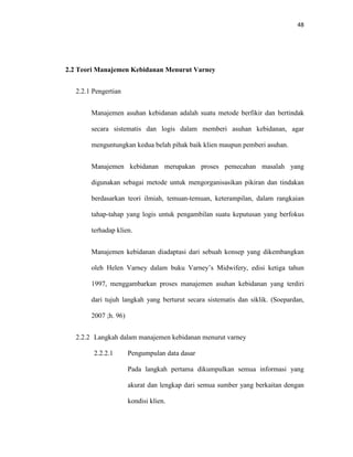 48
2.2 Teori Manajemen Kebidanan Menurut Varney
2.2.1 Pengertian
Manajemen asuhan kebidanan adalah suatu metode berfikir dan bertindak
secara sistematis dan logis dalam memberi asuhan kebidanan, agar
menguntungkan kedua belah pihak baik klien maupun pemberi asuhan.
Manajemen kebidanan merupakan proses pemecahan masalah yang
digunakan sebagai metode untuk mengorganisasikan pikiran dan tindakan
berdasarkan teori ilmiah, temuan-temuan, keterampilan, dalam rangkaian
tahap-tahap yang logis untuk pengambilan suatu keputusan yang berfokus
terhadap klien.
Manajemen kebidanan diadaptasi dari sebuah konsep yang dikembangkan
oleh Helen Varney dalam buku Varney’s Midwifery, edisi ketiga tahun
1997, menggambarkan proses manajemen asuhan kebidanan yang terdiri
dari tujuh langkah yang berturut secara sistematis dan siklik. (Soepardan,
2007 ;h. 96)
2.2.2 Langkah dalam manajemen kebidanan menurut varney
2.2.2.1 Pengumpulan data dasar
Pada langkah pertama dikumpulkan semua informasi yang
akurat dan lengkap dari semua sumber yang berkaitan dengan
kondisi klien.
 