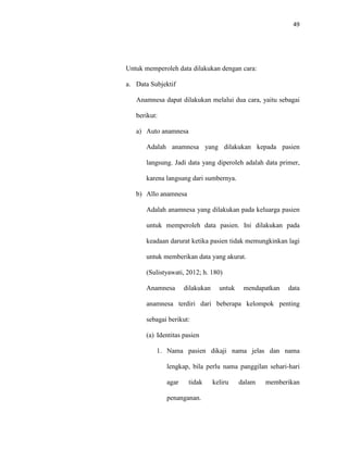 49
Untuk memperoleh data dilakukan dengan cara:
a. Data Subjektif
Anamnesa dapat dilakukan melalui dua cara, yaitu sebagai
berikut:
a) Auto anamnesa
Adalah anamnesa yang dilakukan kepada pasien
langsung. Jadi data yang diperoleh adalah data primer,
karena langsung dari sumbernya.
b) Allo anamnesa
Adalah anamnesa yang dilakukan pada keluarga pasien
untuk memperoleh data pasien. Ini dilakukan pada
keadaan darurat ketika pasien tidak memungkinkan lagi
untuk memberikan data yang akurat.
(Sulistyawati, 2012; h. 180)
Anamnesa dilakukan untuk mendapatkan data
anamnesa terdiri dari beberapa kelompok penting
sebagai berikut:
(a) Identitas pasien
1. Nama pasien dikaji nama jelas dan nama
lengkap, bila perlu nama panggilan sehari-hari
agar tidak keliru dalam memberikan
penanganan.
 