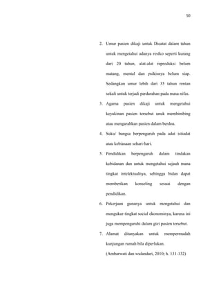 50
2. Umur pasien dikaji untuk Dicatat dalam tahun
untuk mengetahui adanya resiko seperti kurang
dari 20 tahun, alat-alat reproduksi belum
matang, mental dan psikisnya belum siap.
Sedangkan umur lebih dari 35 tahun rentan
sekali untuk terjadi perdarahan pada masa nifas.
3. Agama pasien dikaji untuk mengetahui
keyakinan pasien tersebut unuk membimbing
atau mengarahkan pasien dalam berdoa.
4. Suku/ bangsa berpengaruh pada adat istiadat
atau kebiasaan sehari-hari.
5. Pendidikan berpengaruh dalam tindakan
kebidanan dan untuk mengetahui sejauh mana
tingkat intelektualnya, sehingga bidan dapat
memberikan konseling sesuai dengan
pendidikan.
6. Pekerjaan gunanya untuk mengetahui dan
mengukur tingkat social ekonominya, karena ini
juga mempengaruhi dalam gizi pasien tersebut.
7. Alamat ditanyakan untuk mempermudah
kunjungan rumah bila diperlukan.
(Ambarwati dan wulandari, 2010; h. 131-132)
 