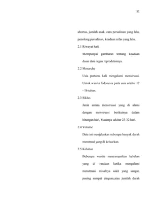 52
abortus, jumlah anak, cara persalinan yang lalu,
penolong persalinan, keadaan nifas yang lalu.
2.1 Riwayat haid
Mempunyai gambaran tentang keadaan
dasar dari organ reproduksinya.
2.2 Menarche
Usia pertama kali mengalami menstruasi.
Untuk wanita Indonesia pada usia sekitar 12
- 16 tahun.
2.3 Siklus
Jarak antara menstruasi yang di alami
dengan menstruasi berikutnya dalam
hitungan hari, biasanya sekitar 23-32 hari.
2.4 Volume
Data ini menjelaskan seberapa banyak darah
menstrusi yang di keluarkan.
2.5 Keluhan
Beberapa wanita menyampaikan keluhan
yang di rasakan ketika mengalami
menstruasi misalnya sakit yang sangat,
pusing sampai pingsan,atau jumlah darah
 