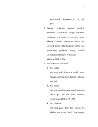 53
yang banyak. (Sulistyawati,2012; h. 181-
183)
3. Riwayat ginekologi dengan mengkaji
perdarahan diluar haid, riwayat keputihan,
perdarahan post koitus, riwayat tumor ganas.
Riwayat kesehatan merupakan sumber data
subjektif tentang status kesehatan pasien yang
memberikan gambaran tentang masalah
kesehatan aktual maupun Psikososial.
(Priharjo, 2007; h. 15)
4. Pola Kebutuhan Sehari-hari
4.1 Pola makan
Hal yang perlu ditanyakan adalah menu,
frekuensi,jumlah perhari, dan ada pantangan
atau tidak.
4.2 Pola minum
Hal yang perlu ditanyakan adalah frekuensi,
jumlah per hari dan jenis minuman.
(Sulistyawati, 2012; h. 183-184)
4.3 Pola eliminasi
Hal yang perlu ditanyakan, apakah ibu
sebelum dan selama hamil BAK maupun
 