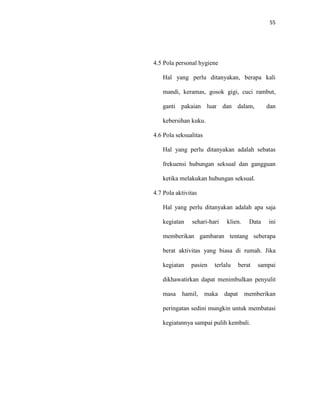 55
4.5 Pola personal hygiene
Hal yang perlu ditanyakan, berapa kali
mandi, keramas, gosok gigi, cuci rambut,
ganti pakaian luar dan dalam, dan
kebersihan kuku.
4.6 Pola seksualitas
Hal yang perlu ditanyakan adalah sebatas
frekuensi hubungan seksual dan gangguan
ketika melakukan hubungan seksual.
4.7 Pola aktivitas
Hal yang perlu ditanyakan adalah apa saja
kegiatan sehari-hari klien. Data ini
memberikan gambaran tentang seberapa
berat aktivitas yang biasa di rumah. Jika
kegiatan pasien terlalu berat sampai
dikhawatirkan dapat menimbulkan penyulit
masa hamil, maka dapat memberikan
peringatan sedini mungkin untuk membatasi
kegiatannya sampai pulih kembali.
 