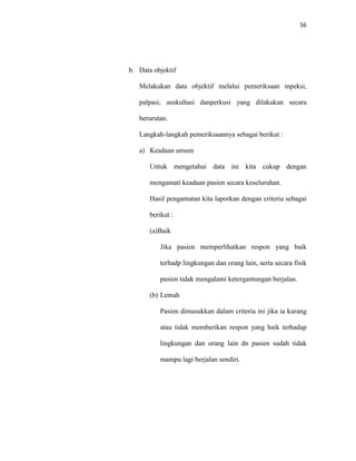 56
b. Data objektif
Melakukan data objektif melalui pemeriksaan inpeksi,
palpasi, auskultasi danperkusi yang dilakukan secara
berurutan.
Langkah-langkah pemeriksaannya sebagai berikut :
a) Keadaan umum
Untuk mengetahui data ini kita cukup dengan
mengamati keadaan pasien secara keseluruhan.
Hasil pengamatan kita laporkan dengan criteria sebagai
berikut :
(a)Baik
Jika pasien memperlihatkan respon yang baik
terhadp lingkungan dan orang lain, serta secara fisik
pasien tidak mengalami ketergantungan berjalan.
(b) Lemah
Pasien dimasukkan dalam criteria ini jika ia kurang
atau tidak memberikan respon yang baik terhadap
lingkungan dan orang lain dn pasien sudah tidak
mampu lagi berjalan sendiri.
 