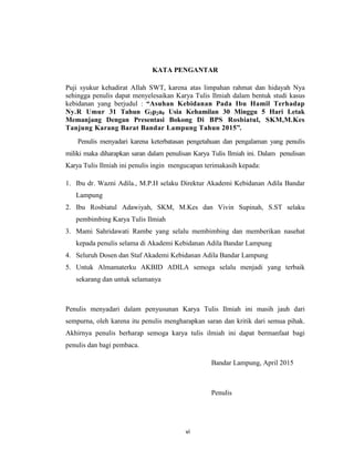 7
KATA PENGANTAR
Puji syukur kehadirat Allah SWT, karena atas limpahan rahmat dan hidayah Nya
sehingga penulis dapat menyelesaikan Karya Tulis Ilmiah dalam bentuk studi kasus
kebidanan yang berjudul : “Asuhan Kebidanan Pada Ibu Hamil Terhadap
Ny.R Umur 31 Tahun G3p2a0 Usia Kehamilan 30 Minggu 5 Hari Letak
Memanjang Dengan Presentasi Bokong Di BPS Rosbiatul, SKM,M.Kes
Tanjung Karang Barat Bandar Lampung Tahun 2015”.
Penulis menyadari karena keterbatasan pengetahuan dan pengalaman yang penulis
miliki maka diharapkan saran dalam penulisan Karya Tulis Ilmiah ini. Dalam penulisan
Karya Tulis Ilmiah ini penulis ingin mengucapan terimakasih kepada:
1. Ibu dr. Wazni Adila., M.P.H selaku Direktur Akademi Kebidanan Adila Bandar
Lampung
2. Ibu Rosbiatul Adawiyah, SKM, M.Kes dan Vivin Supinah, S.ST selaku
pembimbing Karya Tulis Ilmiah
3. Mami Sahridawati Rambe yang selalu membimbing dan memberikan nasehat
kepada penulis selama di Akademi Kebidanan Adila Bandar Lampung
4. Seluruh Dosen dan Staf Akademi Kebidanan Adila Bandar Lampung
5. Untuk Almamaterku AKBID ADILA semoga selalu menjadi yang terbaik
sekarang dan untuk selamanya
Penulis menyadari dalam penyusunan Karya Tulis Ilmiah ini masih jauh dari
sempurna, oleh karena itu penulis mengharapkan saran dan kritik dari semua pihak.
Akhirnya penulis berharap semoga karya tulis ilmiah ini dapat bermanfaat bagi
penulis dan bagi pembaca.
Bandar Lampung, April 2015
Penulis
vi
 