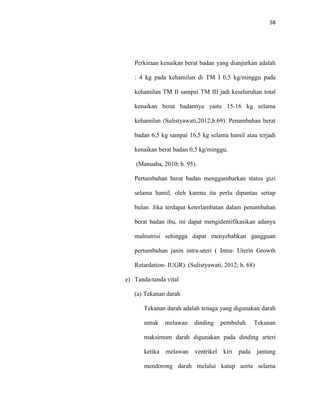 58
Perkiraan kenaikan berat badan yang dianjurkan adalah
: 4 kg pada kehamilan di TM I 0,5 kg/minggu pada
kehamilan TM II sampai TM III jadi keseluruhan total
kenaikan berat badannya yaitu 15-16 kg selama
kehamilan (Sulistyawati,2012;h.69). Penambahan berat
badan 6,5 kg sampai 16,5 kg selama hamil atau terjadi
kenaikan berat badan 0,5 kg/minggu.
(Manuaba, 2010; h. 95).
Pertambahan berat badan menggambarkan status gizi
selama hamil, oleh karena itu perlu dipantau setiap
bulan. Jika terdapat keterlambatan dalam penambahan
berat badan ibu, ini dapat mengidentifikasikan adanya
malnutrisi sehingga dapat menyebabkan gangguan
pertumbuhan janin intra-uteri ( Intra- Uterin Growth
Retardation- IUGR). (Sulistyawati, 2012; h. 68)
e) Tanda-tanda vital
(a) Tekanan darah
Tekanan darah adalah tenaga yang digunakan darah
untuk melawan dinding pembuluh. Tekanan
maksimum darah digunakan pada dinding arteri
ketika melawan ventrikel kiri pada jantung
mendorong darah melalui katup aorta selama
 