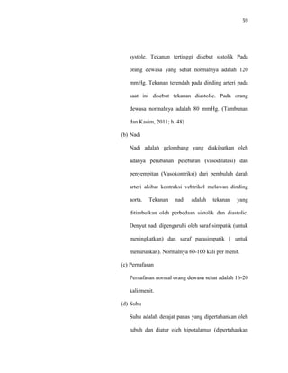 59
systole. Tekanan tertinggi disebut sistolik Pada
orang dewasa yang sehat normalnya adalah 120
mmHg. Tekanan terendah pada dinding arteri pada
saat ini disebut tekanan diastolic. Pada orang
dewasa normalnya adalah 80 mmHg. (Tambunan
dan Kasim, 2011; h. 48)
(b) Nadi
Nadi adalah gelombang yang diakibatkan oleh
adanya perubahan pelebaran (vasodilatasi) dan
penyempitan (Vasokontriksi) dari pembuluh darah
arteri akibat kontraksi vebtrikel melawan dinding
aorta. Tekanan nadi adalah tekanan yang
ditimbulkan oleh perbedaan sistolik dan diastolic.
Denyut nadi dipengaruhi oleh saraf simpatik (untuk
meningkatkan) dan saraf parasimpatik ( untuk
menurunkan). Normalnya 60-100 kali per menit.
(c) Pernafasan
Pernafasan normal orang dewasa sehat adalah 16-20
kali/menit.
(d) Suhu
Suhu adalah derajat panas yang dipertahankan oleh
tubuh dan diatur oleh hipotalamus (dipertahankan
 