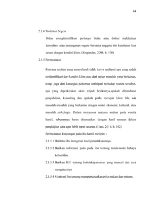64
2.1.4 Tindakan Segera
Bidan mengidentifikasi perlunya bidan atau dokter melakukan
konsultasi atau penanganan segera bersama anggota tim kesehatan lain
sesuai dengan kondisi klien. (Soepardan, 2008; h. 100)
2.1.5 Perencanaan
Rencana asuhan yang menyeluruh tidak hanya meliputi apa yang sudah
teridentifikasi dari kondisi klien atau dari setiap masalah yang berkaitan,
tetapi juga dari kerangka pedoman antisipasi terhadap wanita tersebut,
apa yang diperkirakan akan terjadi berikutnya,apakah dibutuhkan
penyuluhan, konseling dan apakah perlu merujuk klien bila ada
masalah-masalah yang berkaitan dengan sosial ekonomi, kultural, atau
masalah psikologis. Dalam menyusun rencana asuhan pada wanita
hamil, sebenarnya harus disesuaikan dengan hasil temuan dalam
pengkajian data agar lebih tepat sasaran. (Hani, 2011; h. 102)
Perencanaan kunjungan pada ibu hamil meliputi :
2.1.5.1 Beritahu ibu mengenai hasil pemeriksaannya.
2.1.5.2 Berikan informasi pada pada ibu tentang tanda-tanda bahaya
kehamilan.
2.1.5.3 Berikan KIE tentang ketidaknyamanan yang muncul dan cara
mengatasinya
2.1.5.4 Motivasi ibu tentang mempertahankan pola makan dan minum.
 