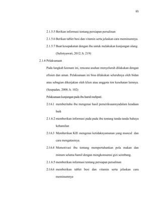 65
2.1.5.5 Berikan informasi tentang persiapan persalinan
2.1.5.6 Berikan tablet besi dan vitamin serta jelaskan cara meminumnya.
2.1.5.7 Buat kesepakatan dengan ibu untuk melakukan kunjungan ulang.
(Sulistyawati, 2012; h. 219)
2.1.6 Pelaksanaan
Pada langkah keenam ini, rencana asuhan menyeluruh dilakukan dengan
efisien dan aman. Pelaksanaan ini bisa dilakukan seluruhnya oleh bidan
atau sebagian dikerjakan oleh klien atau anggota tim kesehatan lainnya.
(Soepadan, 2008; h. 102)
Pelaksanaan kunjungan pada ibu hamil meliputi:
2.1.6.1 memberitahu ibu mengenai hasil pemeriksaannyadalam keadaan
baik
2.1.6.2 memberikan informasi pada pada ibu tentang tanda-tanda bahaya
kehamilan
2.1.6.3 Memberikan KIE mengenai ketidaknyamanan yang muncul dan
cara mengatasinya.
2.1.6.4 Memotivasi ibu tentang mempertahankan pola makan dan
minum selama hamil dengan mengkonsumsi gizi seimbang.
2.1.6.5 memberikan informasi tentang persiapan persalinan
2.1.6.6 memberikan tablet besi dan vitamin serta jelaskan cara
meminumnya
 