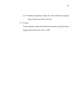 66
2.1.6.7 Membuat kesepakatan dengan ibu untuk melakukan kunjungan
ulang. ( Sulistyawati,2012;h.219-221)
2.1.7 Evaluasi
Untuk mengetahui sejauh mana keberhasilan asuhan yang bidan berikan
kepada pasien (Sulistyawati, 2012; h. 200)
 