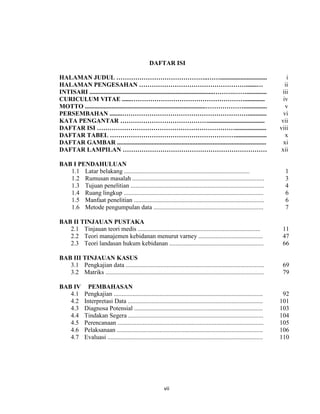 8
DAFTAR ISI
HALAMAN JUDUL ……………………………………..…….............................. i
HALAMAN PENGESAHAN …………………………………………….......… ii
INTISARI ...............................................................................……….……............. iii
CURICULUM VITAE ......………………………………………………............. iv
MOTTO .............................................................................………………............... v
PERSEMBAHAN ........……………………………………………………............ vi
KATA PENGANTAR …………………………………….................................... vii
DAFTAR ISI ………………………………………………………….................... viii
DAFTAR TABEL …………………………………………………….................... x
DAFTAR GAMBAR ............................................................................................... xi
DAFTAR LAMPILAN …………………………………………………………… xii
BAB I PENDAHULUAN
1.1 Latar belakang ................................................................................ 1
1.2 Rumusan masalah .................................................................................... 3
1.3 Tujuan penelitian ..................................................................................... 4
1.4 Ruang lingkup ......................................................................................... 6
1.5 Manfaat penelitian ................................................................................... 6
1.6 Metode pengumpulan data ...................................................................... 7
BAB II TINJAUAN PUSTAKA
2.1 Tinjauan teori medis .............................................................................. 11
2.2 Teori manajemen kebidanan menurut varney ......................................... 47
2.3 Teori landasan hukum kebidanan ............................................................ 66
BAB III TINJAUAN KASUS
3.1 Pengkajian data ........................................................................................ 69
3.2 Matriks ..................................................................................................... 79
BAB IV PEMBAHASAN
4.1 Pengkajian ............................................................................................... 92
4.2 Interpretasi Data ...................................................................................... 101
4.3 Diagnosa Potensial .................................................................................. 103
4.4 Tindakan Segera ...................................................................................... 104
4.5 Perencanaan ............................................................................................. 105
4.6 Pelaksanaan ............................................................................................. 106
4.7 Evaluasi ................................................................................................... 110
vii
 