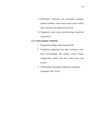 69
15. Memberikan bimbingan dan penyuluhan mengenai
perilaku kesehatan selama hamil seperti nutrisi, latihan
fisik, keamanan, dan penghentian merokok
16. Penggunaan secara aman jamu/obat-obatan tradisional
yang tersedia
2.3.1.3 Keterampilan Tambahan
1. Menggunakan Dopler untuk memantau DJJ
2. Memberikan pengobatan dan upaya kolaborasi untuk
kasus penyimpangan dari keadaan normal dengan
menggunakan standar lokal dan sumber daya yang
tersedia
3. Melaksanakan kemampuan asuhan pasca keguguran
(Soepardan, 2007 :58-62)
 