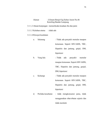 71
Alamat : Jl.Imam Bonjol Gg.Sultan Anom No.46
Kemiling Bandar Lampung
3.1.1.2 Alasan kunjungan : memeriksaka keadaan ibu dan janin
3.1.1.3 Keluhan utama : tidak ada
3.1.1.4 Riwayat kesehatan
a. Sekarang : Tidak ada penyakit menular maupun
keturunan. Seperti HIV/AIDS, TBC,
Hepatitis dan jantung, ginjal, DM,
hipertensi
b. Yang lalu : Tidak ada penyakit menular
maupun keturunan. Seperti HIV/AIDS,
TBC, Hepatitis dan jantung, gunjal,
DM, hipertensi
c. Keluarga : Tidak ada penyakit menular maupun
keturunan. Seperti HIV/AIDS, TBC,
Hepatitis dan jantung, ginjal, DM,
hipertensi
d. Perilaku kesehatan : tidak mengkonsumsi jamu, tidak
menggunakan obat-obatan sejenis dan
tidak merokok
 