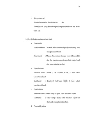 74
i. Riwayat social
Kehamilan saat ini direncanakan : Ya
Kepercayaan yang berhubungan dengan kehamilan dan nifas:
tidak ada
3.1.1.6 Pola kebutuhann sehari-hari
a. Pola nutrisi
Sebelum hamil : Makan 3kali sehari dengan porsi sedang nasi,
lauk pauk dan buah
Saat hamil : Makan 3kali sehari dengan porsi lebih sedikit
dan ibu mengkonsumsi nasi, lauk pauk, buah
dan susu sekali seiap hari
b. Pola eliminasi
Sebelum hamil : BAK : 3-4 kali/hari, BAB : 1 hari sekali
konsistensi lunak
Saat hamil : BAK:8-9 kali/hari, BAB: 1 hari sekali
konsistensi lunak
c. Pola istirahat
Sebelum hamil : Tidur siang ± 1jam, tidur malam ± 6 jam
Saat hamil : Tidur siang ± 1jam, tidur malam ± 6 jam dan
ibu tidak mengalami keluhan.
d. Personal hygiene
 