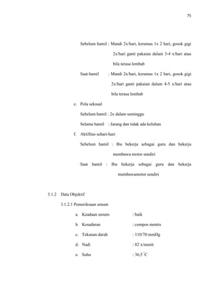 75
Sebelum hamil : Mandi 2x/hari, keramas 1x 2 hari, gosok gigi
2x/hari ganti pakaian dalam 3-4 x/hari atau
bila terasa lembab
Saat hamil : Mandi 2x/hari, keramas 1x 2 hari, gosok gigi
2x/hari ganti pakaian dalam 4-5 x/hari atau
bila terasa lembab
e. Pola seksual
Sebelum hamil : 2x dalam seminggu
Selama hamil : Jarang dan tidak ada keluhan
f. Aktifitas sehari-hari
Sebelum hamil : Ibu bekerja sebagai guru dan bekerja
membawa motor sendiri
Saat hamil : Ibu bekerja sebagai guru dan bekerja
membawamotor sendiri
3.1.2 Data Objektif
3.1.2.1 Pemeriksaan umum
a. Keadaan umum : baik
b. Kesadaran : compos mentis
c. Tekanan darah : 110/70 mmHg
d. Nadi : 82 x/menit
e. Suhu : 36,5 º
C
 