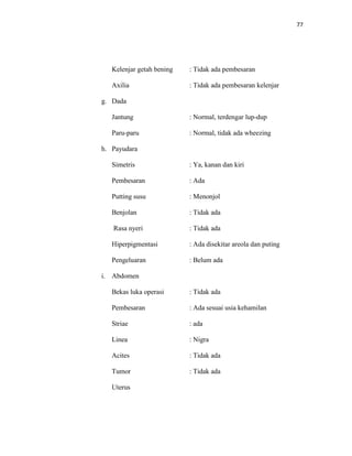 77
Kelenjar getah bening : Tidak ada pembesaran
Axilia : Tidak ada pembesaran kelenjar
g. Dada
Jantung : Normal, terdengar lup-dup
Paru-paru : Normal, tidak ada wheezing
h. Payudara
Simetris : Ya, kanan dan kiri
Pembesaran : Ada
Putting susu : Menonjol
Benjolan : Tidak ada
Rasa nyeri : Tidak ada
Hiperpigmentasi : Ada disekitar areola dan puting
Pengeluaran : Belum ada
i. Abdomen
Bekas luka operasi : Tidak ada
Pembesaran : Ada sesuai usia kehamilan
Striae : ada
Linea : Nigra
Acites : Tidak ada
Tumor : Tidak ada
Uterus
 