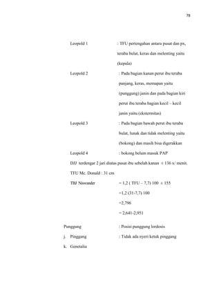 78
Leopold 1 : TFU pertengahan antara pusat dan px,
teraba bulat, keras dan melenting yaitu
(kepala)
Leopold 2 : Pada bagian kanan perut ibu teraba
panjang, keras, memapan yaitu
(punggung) janin dan pada bagian kiri
perut ibu teraba bagian kecil – kecil
janin yaitu (ekstermitas)
Leopold 3 : Pada bagian bawah perut ibu teraba
bulat, lunak dan tidak melenting yaitu
(bokong) dan masih bisa digerakkan
Leopold 4 : bokong belum masuk PAP
DJJ terdengar 2 jari diatas pusat ibu sebelah kanan ± 136 x/ menit.
TFU Mc. Donald : 31 cm
TBJ Niswander = 1,2 ( TFU – 7,7) 100 ± 155
=1,2 (31-7,7) 100
=2,796
= 2,641-2,951
Punggung : Posisi punggung lordosis
j. Pinggang : Tidak ada nyeri ketuk pinggang
k. Genetalia
 