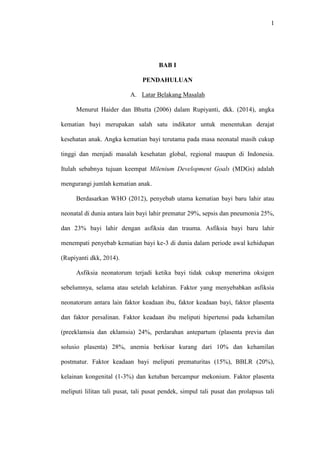 1
BAB I
PENDAHULUAN
A. Latar Belakang Masalah
Menurut Haider dan Bhutta (2006) dalam Rupiyanti, dkk. (2014), angka
kematian bayi merupakan salah satu indikator untuk menentukan derajat
kesehatan anak. Angka kematian bayi terutama pada masa neonatal masih cukup
tinggi dan menjadi masalah kesehatan global, regional maupun di Indonesia.
Itulah sebabnya tujuan keempat Milenium Development Goals (MDGs) adalah
mengurangi jumlah kematian anak.
Berdasarkan WHO (2012), penyebab utama kematian bayi baru lahir atau
neonatal di dunia antara lain bayi lahir prematur 29%, sepsis dan pneumonia 25%,
dan 23% bayi lahir dengan asfiksia dan trauma. Asfiksia bayi baru lahir
menempati penyebab kematian bayi ke-3 di dunia dalam periode awal kehidupan
(Rupiyanti dkk, 2014).
Asfiksia neonatorum terjadi ketika bayi tidak cukup menerima oksigen
sebelumnya, selama atau setelah kelahiran. Faktor yang menyebabkan asfiksia
neonatorum antara lain faktor keadaan ibu, faktor keadaan bayi, faktor plasenta
dan faktor persalinan. Faktor keadaan ibu meliputi hipertensi pada kehamilan
(preeklamsia dan eklamsia) 24%, perdarahan antepartum (plasenta previa dan
solusio plasenta) 28%, anemia berkisar kurang dari 10% dan kehamilan
postmatur. Faktor keadaan bayi meliputi prematuritas (15%), BBLR (20%),
kelainan kongenital (1-3%) dan ketuban bercampur mekonium. Faktor plasenta
meliputi lilitan tali pusat, tali pusat pendek, simpul tali pusat dan prolapsus tali
 