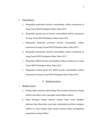 5
2. Tujuan Khusus
a. Mengetahui preeklamsia berisiko menyebabkan asfiksia neonatorum di
ruang Teratai RSUD Kabupaten Muna Tahun 2015.
b. Mengetahui plasenta previa berisiko menyebabkan asfiksia neonatorum
di ruang Teratai RSUD Kabupaten Muna Tahun 2015.
c. Mengetahui kehamilan postmatur berisiko menyebabkan asfiksia
neonatorum di ruang Teratai RSUD Kabupaten Muna Tahun 2015.
d. Mengetahui prematuritas berisiko menyebabkan asfiksia neonatorum di
ruang Teratai RSUD Kabupaten Muna Tahun 2015.
e. Mengetahui BBLR berisiko menyebabkan asfiksia neonatorum di ruang
Teratai RSUD Kabupaten Muna Tahun 2015.
f. Mengetahui ketuban pecah dini (KPD) berisiko menyebabkan asfiksia
neonatorum di ruang Teratai RSUD Kabupaten Muna Tahun 2015.
D. Manfaat Penelitian
1. Manfaat Teoretis
a. Sebagai bahan masukan dalam bidang ilmu kesehatan khususnya tentang
asfiksia serta faktor risiko yang dapat menyebabkan asfiksia.
b. Dapat berfungsi sebagai referensi ataupun bahan untuk dijadikan
pedoman bagi rekan-rekan yang ingin melanjutkan penelitian mengenai
asfiksia ini, serta sebagai bahan bacaan terutama dalam meningkatkan
pengetahuan tentang asfiksia.
 