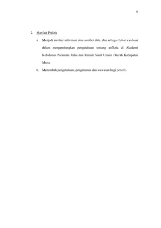 6
2. Manfaat Praktis
a. Menjadi sumber informasi atau sumber data, dan sebagai bahan evaluasi
dalam mengembangkan pengetahuan tentang asfiksia di Akademi
Kebidanan Paramata Raha dan Rumah Sakit Umum Daerah Kabupaten
Muna.
b. Menambah pengetahuan, pengalaman dan wawasan bagi peneliti.
 