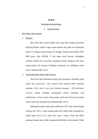 7
BAB II
TINJAUAN PUSTAKA
A. Telaah Pustaka
1. Bayi Baru Lahir Normal
a. Defenisi.
Bayi baru lahir normal adalah bayi yang lahir dengan presentase
belakang kepala, melalui vagina tanpa melalui alat, pada usia kehamilan
genap 37 minggu sampai dengan 42 minggu, dengan berat badan 2500-
4000 gram, nilai APGAR >7 dan tanpa cacat bawaan. Sedangkan
neonatus adalah bayi yang baru mengalami proses kelahiran dan harus
menyesuaikan diri dengan kehidupan intrauterin ke kehidupan ekstra
uterin (Rukiyah dkk, 2012).
b. Tanda-tanda Bayi Baru Lahir Normal.
Bayi baru lahir dikatakan normal jika mempunyai beberapa tanda
antara lain Appearance color (warna kulit) seluruh tubuh kemerah-
merahan, Pulse (heart rate) atau frekuensi jantung > 100 kali/menit,
Grimace (reaksi terhadap rangsangan) seperti menangis atau
batuk/bersin, Activity (tonus otot) gerakan aktif serta Respiration (usaha
napas) serta bayi menangis kuat (Rukiyah dkk, 2012).
Kehangatan tidak terlalu panas (lebih dari 38o
C) atau terlalu dingin
(kurang dari 36o
C), warna kuning pada kulit (tidak pada konjungtiva),
terjadi pada hari ke 2-3, tidak biru, pucat, memar. Pada saat diberi
makanan hisapan kuat, tidak mengantuk berlebihan, tidak muntah. Tidak
 