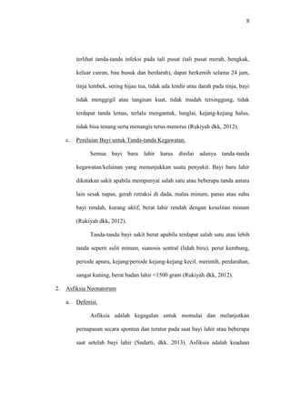 8
terlihat tanda-tanda infeksi pada tali pusat (tali pusat merah, bengkak,
keluar cairan, bau busuk dan berdarah), dapat berkemih selama 24 jam,
tinja lembek, sering hijau tua, tidak ada lendir atau darah pada tinja, bayi
tidak menggigil atau tangisan kuat, tidak mudah tersinggung, tidak
terdapat tanda lemas, terlalu mengantuk, lunglai, kejang-kejang halus,
tidak bisa tenang serta menangis terus menerus (Rukiyah dkk, 2012).
c. Penilaian Bayi untuk Tanda-tanda Kegawatan.
Semua bayi baru lahir harus dinilai adanya tanda-tanda
kegawatan/kelainan yang menunjukkan suatu penyakit. Bayi baru lahir
dikatakan sakit apabila mempunyai salah satu atau beberapa tanda antara
lain sesak napas, gerah retraksi di dada, malas minum, panas atau suhu
bayi rendah, kurang aktif, berat lahir rendah dengan kesulitan minum
(Rukiyah dkk, 2012).
Tanda-tanda bayi sakit berat apabila terdapat salah satu atau lebih
tanda seperti sulit minum, sianosis sentral (lidah biru), perut kembung,
periode apneu, kejang/periode kejang-kejang kecil, merintih, perdarahan,
sangat kuning, berat badan lahir <1500 gram (Rukiyah dkk, 2012).
2. Asfiksia Neonatorum
a. Defenisi.
Asfiksia adalah kegagalan untuk memulai dan melanjutkan
pernapasan secara spontan dan teratur pada saat bayi lahir atau beberapa
saat setelah bayi lahir (Sudarti, dkk. 2013). Asfiksia adalah keadaan
 